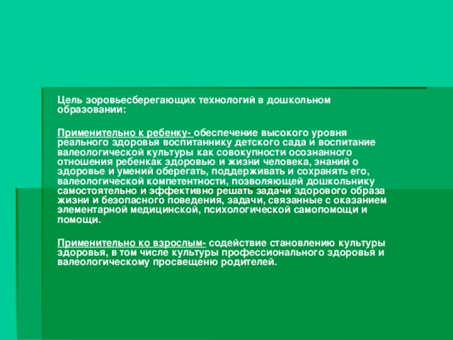 Цель зоровьесберегающих технологий в дошкольном образовании:  Применительно к ребенку- обеспечение высокого уровня реального здоровья воспитаннику детского сада и воспитание валеологической культуры как совокупности осознанного отношения ребенкак здоровью и жизни человека, знаний о здоровье и умений оберегать, поддерживать и сохранять его, валеологической компетентности, позволяющей дошкольнику самостоятельно и эффективно решать задачи здорового образа жизни и безопасного поведения, задачи, связанные с оказанием элементарной медицинской, психологической самопомощи и помощи.  Применительно ко взрослым- содействие становлению культуры здоровья, в том числе культуры профессионального здоровья и валеологическому просвещеню родителей.