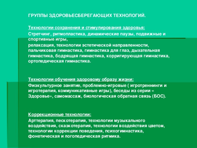 ГРУППЫ ЗДОРОВЬЕСБЕРЕГАЮЩИХ ТЕХНОЛОГИЙ.  Технологии сохранения и стимулирования здоровья: Стретчинг, ритмопластика, динамические паузы, подвижные и спортивные игры, релаксация, технологии эстетической направленности, пальчиковая гимнастика, гимнастика для глаз, дыхательная гимнастика, бодрящая гимнастика, корригирующая гимнастика, ортопедическая гимнастика.   Технологии обучения здоровому образу жизни: Физкультурное занятие, проблемно-игровые ( игротреннинги и игротерапия, коммуникативные игры), беседы из серии « Здоровье», самомассаж, биологическая обратная связь (БОС).   Коррекционные технологии: Арттерапия, пескотерапия, технологии музыкального воздействия, сказкотерапия, технологии воздействия цветом, технологии коррекции поведения, психогимнастика, фонетическая и логопедическая ритмика.