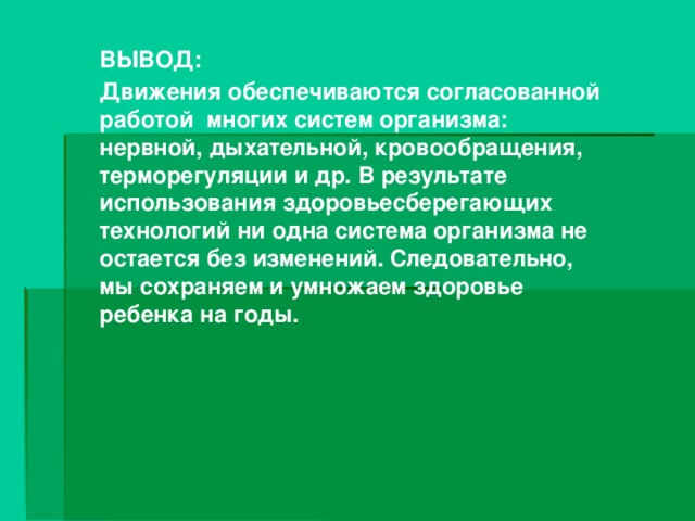 ВЫВОД: Движения обеспечиваются согласованной работой многих систем организма: нервной, дыхательной, кровообращения, терморегуляции и др. В результате использования здоровьесберегающих технологий ни одна система организма не остается без изменений. Следовательно, мы сохраняем и умножаем здоровье ребенка на годы.