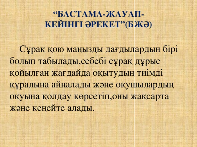 “ Бастама-жауап- кейінгі әрекет”(БЖӘ)  Сұрақ қою маңызды дағдылардың бірі болып табылады,себебі сұрақ дұрыс қойылған жағдайда оқытудың тиімді құралына айналады және оқушылардың оқуына қолдау көрсетіп,оны жақсарта және кеңейте алады.