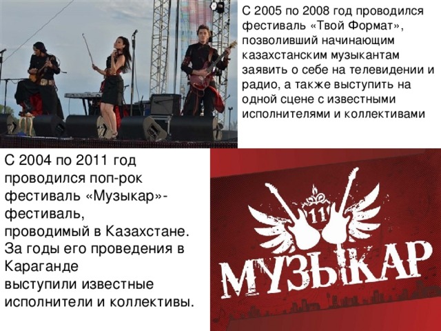 С 2005 по 2008 год проводился фестиваль «Твой Формат», позволивший начинающим казахстанским музыкантам заявить о себе на телевидении и радио, а также выступить на одной сцене с известными исполнителями и коллективами С 2004 по 2011 год проводился поп-рок фестиваль «Музыкар»- фестиваль, проводимый в Казахстане. За годы его проведения в Караганде выступили известные исполнители и коллективы.