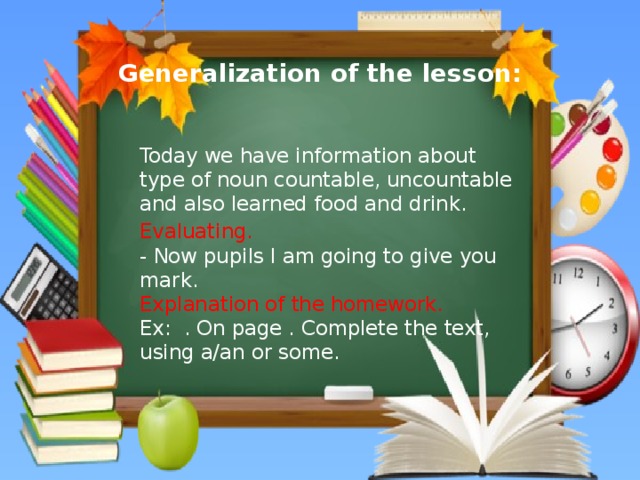 Generalization of the lesson:  Today we have information about type of noun countable, uncountable and also learned food and drink. Evaluating.  - Now pupils I am going to give you mark.  Explanation of the homework.  Ex: . On page . Complete the text, using a/an or some.