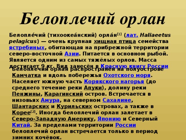 Белоплечий орлан Белопле́чий (тихоокеа́нский) орла́н [1] ( лат.   Haliaeetus pelagicus ) — очень крупная хищная птица семейства ястребиных , обитающая на прибрежной территории северо-восточной Азии . Питается в основном рыбой. Является одним из самых тяжёлых орлов. Масса достигает 9 кг. Вид занесён в Красную книгу России Белоплечий орлан распространён на полуострове Камчатка и вдоль побережья Охотского моря . Населяет южную часть Корякского нагорья (до среднего течение реки Апуки ), долину реки Пенжины , Карагинский остров. Встречается в низовьях Амура , на северном Сахалине , Шантарских и Курильских островах, а также в Корее [2] . Иногда белоплечий орлан залетает в Северо-Западную Америку , Японию и Северный Китай . За пределами территории России белоплечий орлан встречается только в период зимних кочёвок.