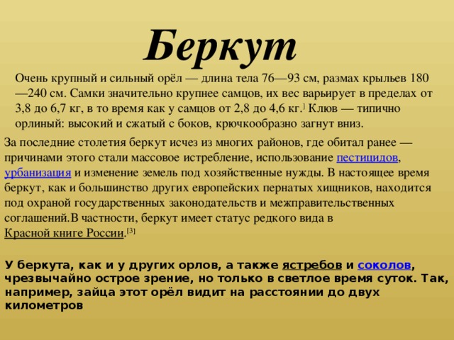 Беркут Очень крупный и сильный орёл — длина тела 76—93 см, размах крыльев 180—240 см. Самки значительно крупнее самцов, их вес варьирует в пределах от 3,8 до 6,7 кг, в то время как у самцов от 2,8 до 4,6 кг. ] Клюв — типично орлиный: высокий и сжатый с боков, крючкообразно загнут вниз. За последние столетия беркут исчез из многих районов, где обитал ранее — причинами этого стали массовое истребление, использование пестицидов , урбанизация и изменение земель под хозяйственные нужды. В настоящее время беркут, как и большинство других европейских пернатых хищников, находится под охраной государственных законодательств и межправительственных соглашений.В частности, беркут имеет статус редкого вида в Красной книге России . [3 ] У беркута, как и у других орлов, а также ястребов и соколов , чрезвычайно острое зрение, но только в светлое время суток. Так, например, зайца этот орёл видит на расстоянии до двух километров