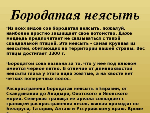 Бородатая неясыть Из всех видов сов бородатая неясыть, пожа­луй, наиболее яростно защищает свое потомство. Даже медведь предпочитает не связываться с такой скандальной птицей. Эта неясыть - самая крупная из неясытей, обитающих на территории нашей страны. Вес птицы достигает 1200 г.  Бородатой сова названа за то, что у нее под клювом имеется черное пятно. В отличие от длиннохвостой неясыти глаза у этого вида желтые, а на хвосте нет четких поперечных полос.  Распространена бородатая неясыть в Евразии, от Скандинавии до Анадыря, Охотского и Япон­ского морей. Северная граница ее ареала совпа­дает с границей распространения лесов, южная проходит по Беларуси, Татарии, Алтаю и Уссу­рийскому краю. Кроме Евразии бородатая нея­сыть встречается также в Северной Америке.