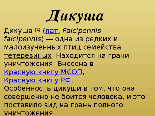 Дикуша Дикуша [1] ( лат.   Falcipennis falcipennis ) — одна из редких и малоизученных птиц семейства тетеревиных . Находится на грани уничтожения. Внесена в Красную книгу МСОП , Красную книгу РФ . Особенность дикуши в том, что она совершенно не боится человека, и это поставило вид на грань полного уничтожения.