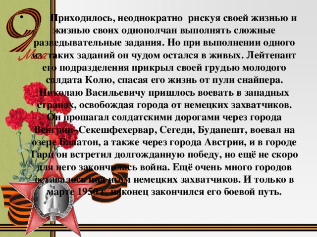 Я долго в тот день рассматривал медали, слушал рассказ бабушки. Мой прадед Львов Николай Васильевич родился 11 марта 1926 г. в Ставропольском крае, станице Ульяновской – в семье рабочего. Мать – Львова Елена Андреевна была домохозяйкой, а отец – Львов Василий Маркович – рабочий. Семья была очень большая, было 16 детей, но в живых осталось только 5. Семья очень рано потеряла отца, и старшим детям пришлось всю тяжесть жизни принять на свои детские хрупкие плечи. По воспоминаниям бабушки: прадед был человеком добрым, справедливым, всегда отстаивал правду. Никогда не отказывал в помощи. От своих родителей унаследовал такие качества, как трудолюбие, твердость характера. Прадеду не пришлось выучиться, он закончил всего 7 классов. Затем пришлось работать, чтобы кормить и помогать матери воспитывать детей. В 18 лет Николая призвали в армию, так он попал на фронт в конце 1944 г. Он воевал на третьем Украинском фронте, в разведывательном отряде.