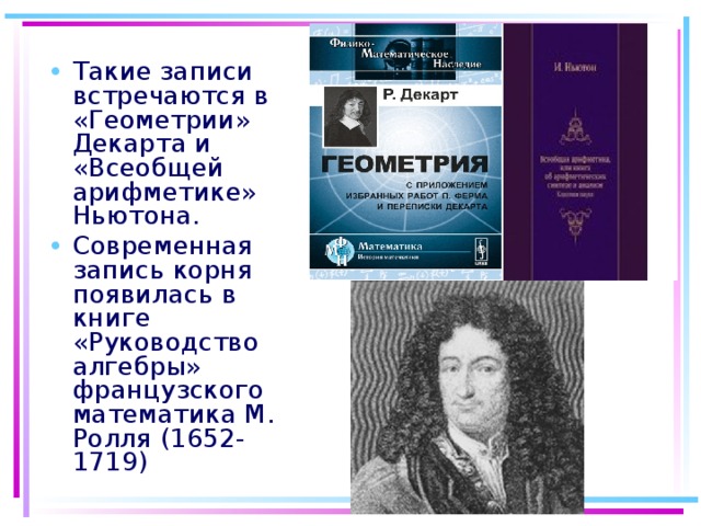 Такие записи встречаются в «Геометрии» Декарта и «Всеобщей арифметике» Ньютона. Современная запись корня появилась в книге «Руководство алгебры» французского математика М. Ролля (1652-1719)