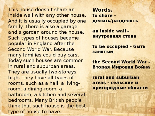 This house doesn’t share an inside wall with any other house. And it is usually occupied by one family. There is also a garage and a garden around the house. Words. Such types of houses became popular in England after the Second World War. Because many families could buy cars. to share – делить/разделять Today such houses are common in rural and suburban areas. They are usually two-storeys high. They have all types of rooms, such as a hall, a living-room, a dining-room, a bathroom, a kitchen and several bedrooms. Many British people think that such house is the best type of house to have.  an inside wall – внутренняя стена  to be occupied – быть занятым  the Second World War – Вторая Мировая Война  rural and suburban areas - сельские и пригородные области Цель