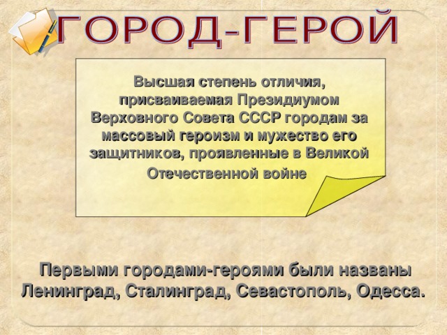 Высшая степень отличия, присваиваемая Президиумом Верховного Совета СССР городам за массовый героизм и мужество его защитников, проявленные в Великой Отечественной войне  Первыми городами-героями были названы Ленинград, Сталинград, Севастополь, Одесса.