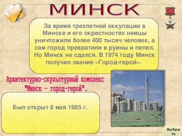 За время трехлетней оккупации в Минске и его окрестностях немцы уничтожили более 400 тысяч человек, а сам город превратили в руины и пепел. Но Минск не сдался. В 1974 году Минск получил звание «Город-герой».  Был открыт 8 мая 1985 г.  Выбрать город