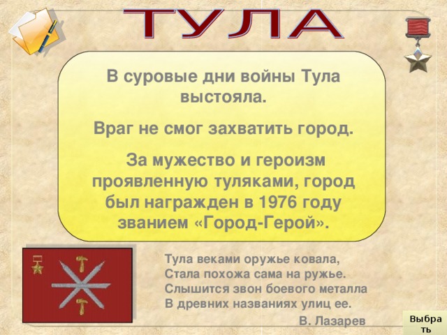 В суровые дни войны Тула выстояла. Враг не смог захватить город.  За мужество и героизм проявленную туляками, город был награжден в 1976 году званием «Город-Герой». Тула веками оружье ковала,  Стала похожа сама на ружье.  Слышится звон боевого металла  В древних названиях улиц ее.    В. Лазарев Выбрать город