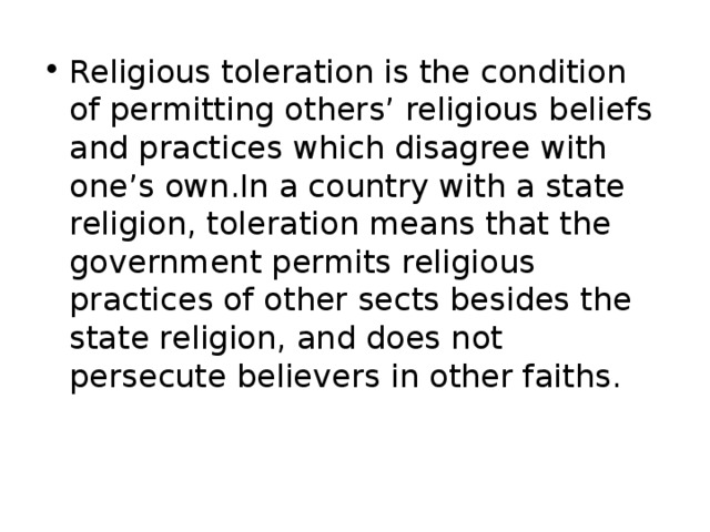 Religious toleration is the condition of permitting others’ religious beliefs and practices which disagree with one’s own.In a country with a state religion, toleration means that the government permits religious practices of other sects besides the state religion, and does not persecute believers in other faiths.