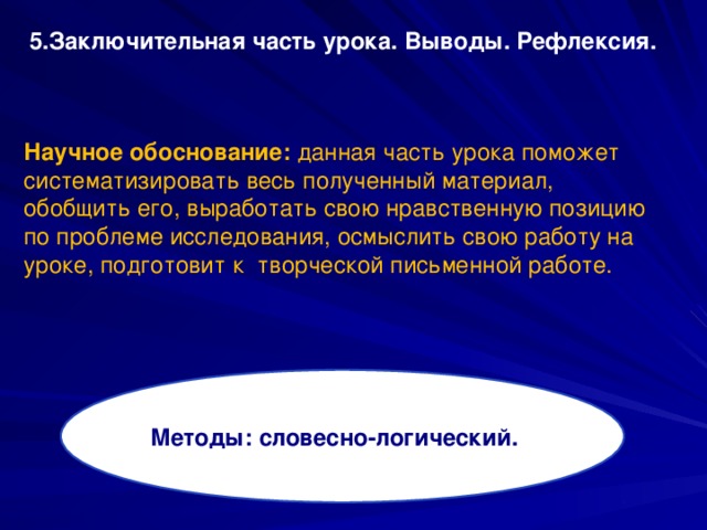 5.Заключительная часть урока. Выводы. Рефлексия. Научное обоснование: данная часть урока поможет систематизировать весь полученный материал, обобщить его, выработать свою нравственную позицию по проблеме исследования, осмыслить свою работу на уроке, подготовит к творческой письменной работе.  Методы: словесно-логический.