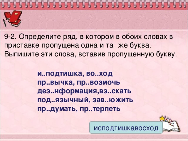 9-2. Определите ряд, в котором в обоих словах в приставке пропущена одна и та же буква. Выпишите эти слова, вставив пропущенную букву . и..подтишка, во..ход пр..вычка, пр..возмочь дез..нформация,вз..скать под..язычный, зав..южить пр..думать, пр..терпеть исподтишкавосход