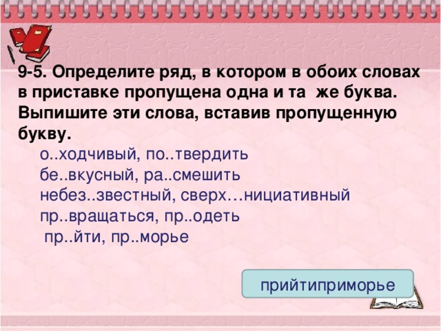 9-5. Определите ряд, в котором в обоих словах в приставке пропущена одна и та же буква. Выпишите эти слова, вставив пропущенную букву. о..ходчивый, по..твердить бе..вкусный, ра..смешить небез..звестный, сверх…нициативный пр..вращаться, пр..одеть  пр..йти, пр..морье прийтиприморье