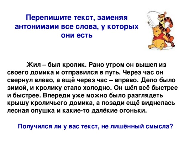 Перепишите текст, заменяя антонимами все слова, у которых они есть  Жил – был кролик. Рано утром он вышел из своего домика и отправился в путь. Через час он свернул влево, а ещё через час – вправо. Дело было зимой, и кролику стало холодно. Он шёл всё быстрее и быстрее. Впереди уже можно было разглядеть крышу кроличьего домика, а позади ещё виднелась лесная опушка и какие-то далёкие огоньки. Получился ли у вас текст, не лишённый смысла?