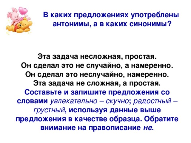 В каких предложениях употреблены антонимы, а в каких синонимы? Эта задача несложная, простая. Он сделал это не случайно, а намеренно. Он сделал это неслучайно, намеренно. Эта задача не сложная, а простая. Составьте и запишите предложения со словами увлекательно – скучно ; радостный – грустный , используя данные выше предложения в качестве образца. Обратите внимание на правописание не .