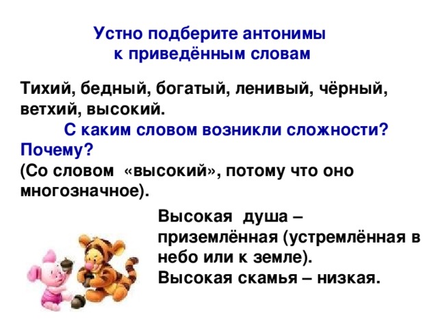 Устно подберите антонимы к приведённым словам Тихий, бедный, богатый, ленивый, чёрный, ветхий, высокий.  С каким словом возникли сложности?  Почему? (Со словом «высокий», потому что оно многозначное). Высокая душа – приземлённая (устремлённая в небо или к земле). Высокая скамья – низкая.