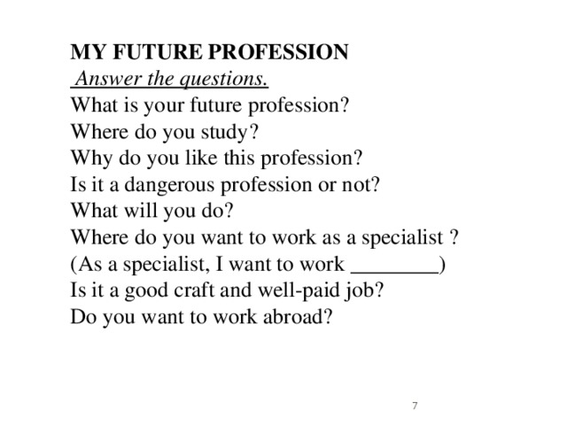 MY FUTURE PROFESSION  Answer the questions.  What is your future profession?  Where do you study?  Why do you like this profession?  Is it a dangerous profession or not?  What will you do?  Where do you want to work as a specialist ? (As a specialist, I want to work ________)  Is it a good craft and well-paid job?  Do you want to work abroad?