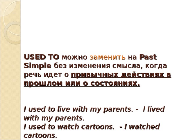 USED TO   можно заменить на  Past Simple   без изменения смысла, когда речь идет о  привычных действиях в прошлом или о состояниях.    I used to live with my parents. -  I lived with my parents.  I used to watch cartoons.  - I watched cartoons.  I used to have a dog. - I had a dog.