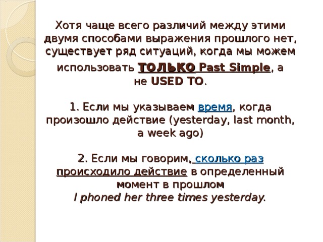 Хотя чаще всего различий между этими двумя способами выражения прошлого нет, существует ряд ситуаций, когда мы можем использовать  только   Past Simple , а не  USED TO .   1. Если мы указываем  время , когда произошло действие (yesterday, last month, a week ago)   2. Если мы говорим,   сколько раз происходило действие  в определенный момент в прошлом  I phoned her three times yesterday.