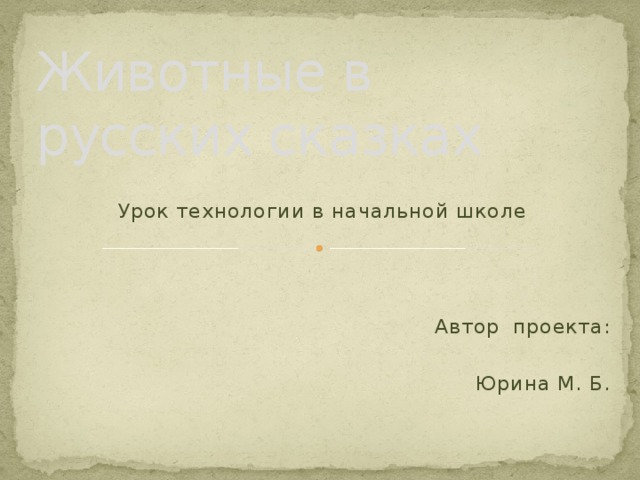 Животные в русских сказках Урок технологии в начальной школе Автор  проекта: Юрина М. Б.