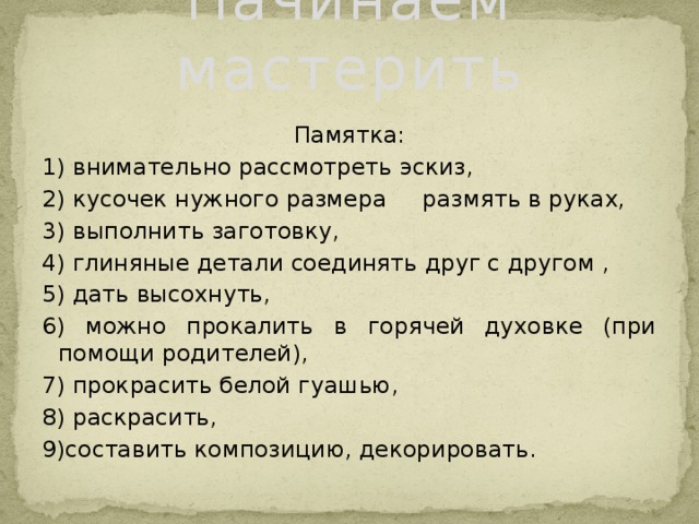 Начинаем мастерить Памятка: 1) внимательно рассмотреть эскиз, 2) кусочек нужного размера размять в руках, 3) выполнить заготовку, 4) глиняные детали соединять друг с другом , 5) дать высохнуть, 6) можно прокалить в горячей духовке (при помощи родителей), 7) прокрасить белой гуашью, 8) раскрасить, 9)составить композицию, декорировать.