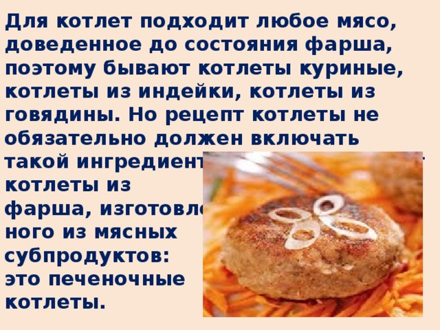 Для котлет подходит любое мясо, доведенное до состояния фарша, поэтому бывают котлеты куриные, котлеты из индейки, котлеты из говядины. Но рецепт котлеты не обязательно должен включать такой ингредиент, как мясо. Бывают котлеты из фарша, изготовлен- ного из мясных субпродуктов: это печеночные котлеты.