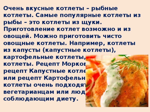 Очень вкусные котлеты – рыбные котлеты. Самые популярные котлеты из рыбы – это котлеты из щуки. Приготовление котлет возможно и из овощей. Можно приготовить чисто овощные котлеты. Например, котлеты из капусты (капустные котлеты), картофельные котлеты, морковные котлеты. Рецепт Морковные котлеты, рецепт Капустные котлеты или рецепт Картофельные котлеты очень подходят вегетарианцам или людям, соблюдающим диету.