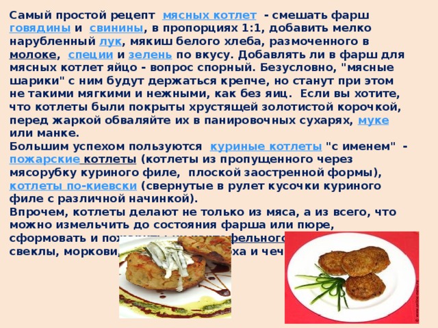 Самый простой рецепт   мясных котлет  - смешать фарш говядины и   свинины , в пропорциях 1:1, добавить мелко нарубленный лук , мякиш белого хлеба, размоченного в молоке ,   специи и зелень по вкусу. Добавлять ли в фарш для мясных котлет яйцо - вопрос спорный. Безусловно, 