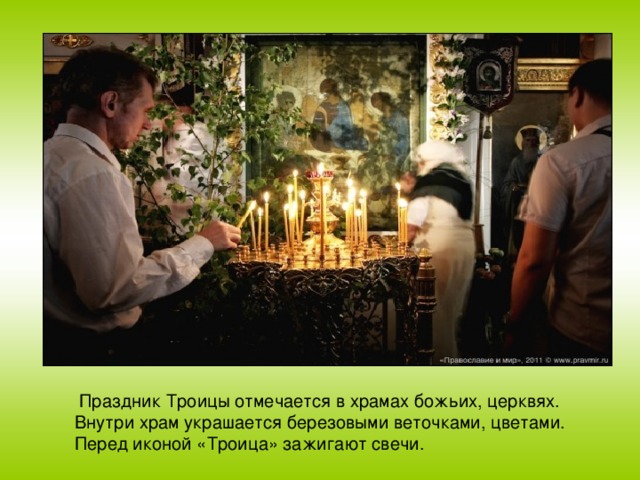 Праздник Троицы отмечается в храмах божьих, церквях. Внутри храм украшается березовыми веточками, цветами. Перед иконой «Троица» зажигают свечи.