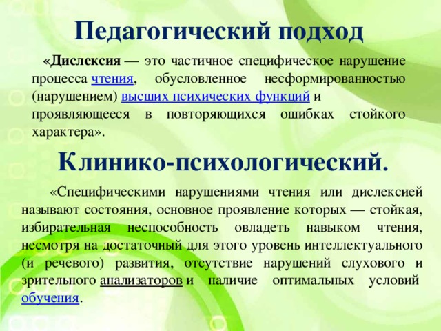 Педагогический подход  «Дислексия  — это частичное специфическое нарушение процесса  чтения , обусловленное несформированностью (нарушением)  высших психических функций  и проявляющееся в повторяющихся ошибках стойкого характера». Клинико-психологический .    «Специфическими нарушениями чтения или дислексией называют состояния, основное проявление которых — стойкая, избирательная неспособность овладеть навыком чтения, несмотря на достаточный для этого уровень интеллектуального (и речевого) развития, отсутствие нарушений слухового и зрительного  анализаторов  и наличие оптимальных условий  обучения .