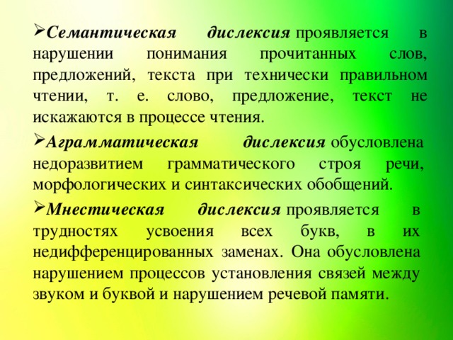 Семантическая дислексия  проявляется в нарушении понимания прочитанных слов, предложений, текста при технически правильном чтении, т. е. слово, предложение, текст не искажаются в процессе чтения.  Аграмматическая дислексия  обусловлена недоразвитием грамматического строя речи, морфологических и синтаксических обобщений.  Мнестическая дислексия  проявляется в трудностях усвоения всех букв, в их недифференцированных заменах. Она обусловлена нарушением процессов установления связей между звуком и буквой и нарушением речевой памяти. 