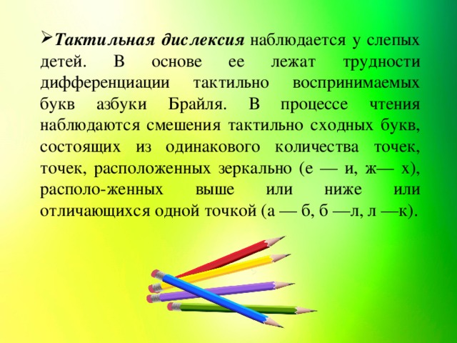 Тактильная дислексия  наблюдается у слепых детей. В основе ее лежат трудности дифференциации тактильно воспринимаемых букв азбуки Брайля. В процессе чтения наблюдаются смешения тактильно сходных букв, состоящих из одинакового количества точек, точек, расположенных зеркально (е — и, ж— х), располо-женных выше или ниже или отличающихся одной точкой (а — б, б —л, л —к).
