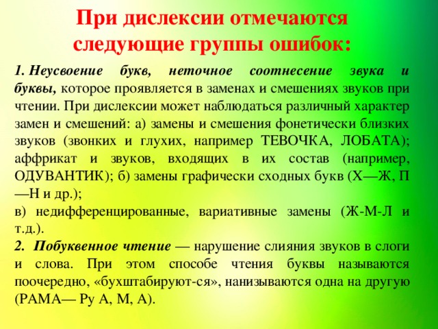 При дислексии отмечаются следующие группы ошибок: 1. Неусвоение букв, неточное соотнесение звука и буквы,   которое проявляется в заменах и смешениях звуков при чтении. При дислексии может наблюдаться различный характер замен и смешений: а) замены и смешения фонетически близких звуков (звонких и глухих, например ТЕВОЧКА, ЛОБАТА); аффрикат и звуков, входящих в их состав (например, ОДУВАНТИК); б) замены графически сходных букв (X—Ж, П—Н и др.); в) недифференцированные, вариативные замены (Ж-М-Л и т.д.). 2.  Побуквенное чтение   — нарушение слияния звуков в слоги и слова. При этом способе чтения буквы называются поочередно, «бухштабируют-ся», нанизываются одна на другую (РАМА— Ру А, М, А).