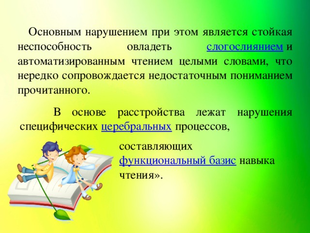 Основным нарушением при этом является стойкая неспособность овладеть слогослиянием  и автоматизированным чтением целыми словами, что нередко сопровождается недостаточным пониманием прочитанного. В основе расстройства лежат нарушения специфических церебральных  процессов, составляющих функциональный базис  навыка чтения».