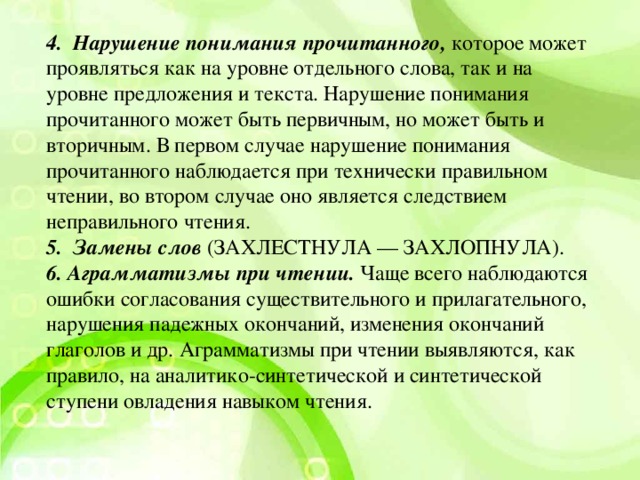 4.  Нарушение понимания прочитанного,  которое может проявляться как на уровне отдельного слова, так и на уровне предложения и текста. Нарушение понимания прочитанного может быть первичным, но может быть и вторичным. В первом случае нарушение понимания прочитанного наблюдается при технически правильном чтении, во втором случае оно является следствием неправильного чтения. 5.  Замены слов   (ЗАХЛЕСТНУЛА — ЗАХЛОПНУЛА). 6. Аграмматизмы при чтении.  Чаще всего наблюдаются ошибки согласования существительного и прилагательного, нарушения падежных окончаний, изменения окончаний глаголов и др. Аграмматизмы при чтении выявляются, как правило, на аналитико-синтетической и синтетической ступени овладения навыком чтения.