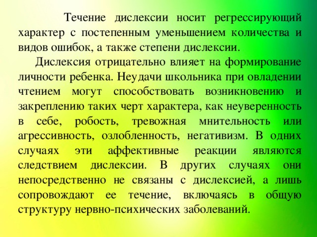 Течение дислексии носит регрессирующий характер с постепенным уменьшением количества и видов ошибок, а также степени дислексии. Дислексия отрицательно влияет на формирование личности ребенка. Неудачи школьника при овладении чтением могут способствовать возникновению и закреплению таких черт характера, как неуверенность в себе, робость, тревожная мнительность или агрессивность, озлобленность, негативизм. В одних случаях эти аффективные реакции являются следствием дислексии. В других случаях они непосредственно не связаны с дислексией, а лишь сопровождают ее течение, включаясь в общую структуру нервно-психических заболеваний.