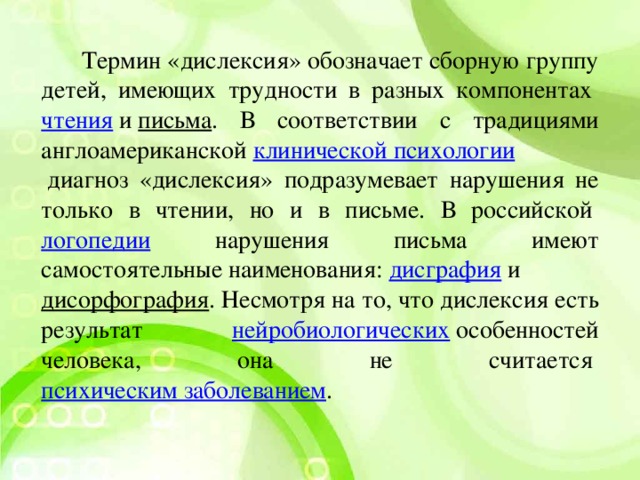 Термин «дислексия» обозначает сборную группу детей, имеющих трудности в разных компонентах  чтения  и  письма . В соответствии с традициями англоамериканской  клинической психологии  диагноз «дислексия» подразумевает нарушения не только в чтении, но и в письме. В российской  логопедии нарушения письма имеют самостоятельные наименования:  дисграфия  и  дисорфография . Несмотря на то, что дислексия есть результат нейробиологических  особенностей человека, она не считается  психическим заболеванием .