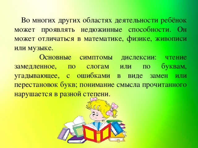 Во многих других областях деятельности ребёнок может проявлять недюжинные способности. Он может отличаться в математике, физике, живописи или музыке. Основные симптомы дислексии: чтение замедленное, по слогам или по буквам, угадывающее, с ошибками в виде замен или перестановок букв; понимание смысла прочитанного нарушается в разной степени.