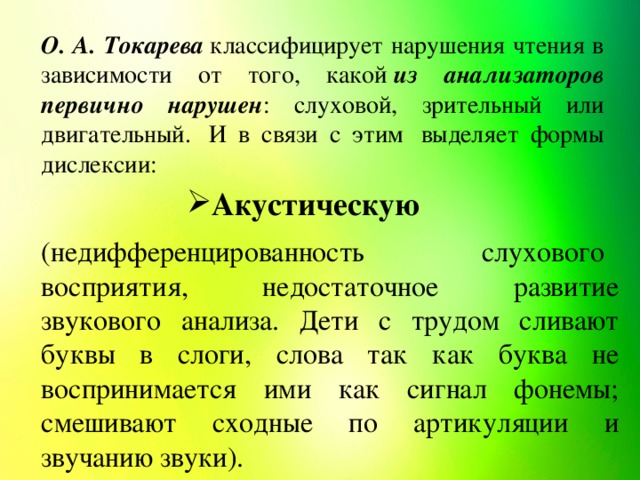 О. А. Токарева  классифицирует нарушения чтения в зависимости от того, какой  из анализаторов первично нарушен : слуховой, зрительный или двигательный.  И в связи с этим  выделяет формы дислексии: Акустическую (недифференцированность   слухового   восприятия,    недостаточное    развитие звукового анализа. Дети с трудом сливают буквы в слоги, слова так как буква не воспринимается ими как сигнал фонемы; смешивают сходные по артикуляции и звучанию звуки).