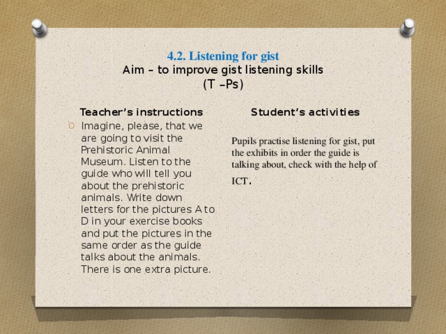 4.2. Listening for gist  Aim – to improve gist listening skills  (T –Ps) Student’s activities Pupils practise listening for gist, put the exhibits in order the guide is talking about, check with the help of ICT . Teacher’s instructions