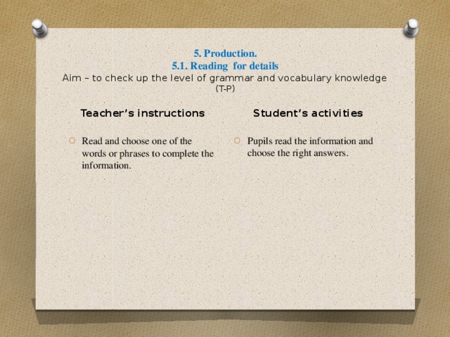 5. Production.  5.1. Reading for details  Aim – to check up the level of grammar and vocabulary knowledge  (T-P) Student’s activities Pupils read the information and choose the right answers. Teacher’s instructions