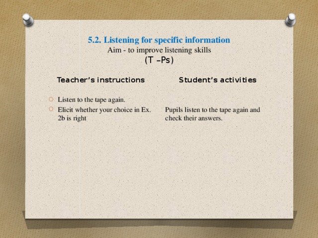 5.2. Listening for specific information  Aim - to improve listening skills  (T –Ps) Student’s activities Pupils listen to the tape again and check their answers. Teacher’s instructions