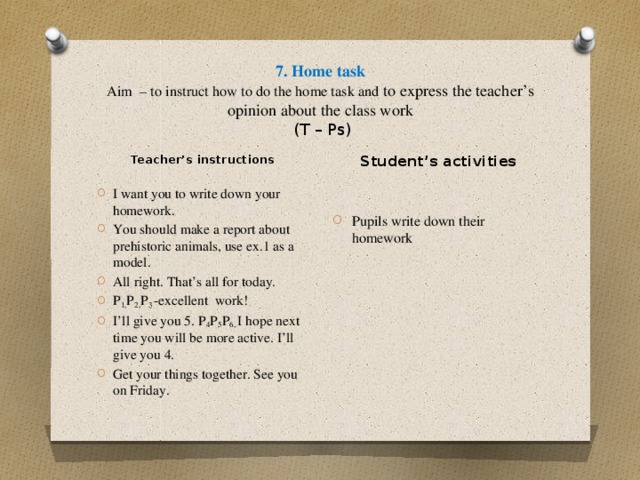 7. Home task  Aim – to instruct how to do the home task and to express the teacher’s opinion about the class work   (T – Ps) Student’s activities Pupils write down their homework Teacher’s instructions