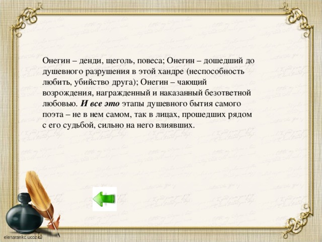 Онегин – денди, щеголь, повеса; Онегин – дошедший до душевного разрушения в этой хандре (неспособность любить, убийство друга); Онегин – чающий возрождения, награжденный и наказанный безответной любовью. И все это этапы душевного бытия самого поэта – не в нем самом, так в лицах, прошедших рядом с его судьбой, сильно на него влиявших.