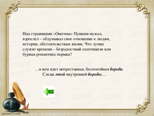 Над страницами «Онегина» Пушкин мужал, взрослел – обдумывал свое отношение к людям, истории, обстоятельствам жизни. Что лучше служит времени – безрадостный скептицизм или бурная романтика порыва? … в нем идет непрестанная, беспокойная борьба .   Следы этой внутренней борьбы …