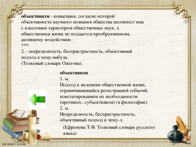 объективизм - концепция, согласно которой объективность научного познания общества несовмест има с классовым характером общественных наук, а общественная жизнь не поддается преобразованиям, активному воздействию *** 2. - непредвзятость, беспристрастность, объективный подход к чему-нибудь (Толковый словарь Ожегова). объективизм 1. м. Подход к явлениям общественной жизни, ограничивающийся регистрацией событий, констатированием их необходимости (противоп.: субъективизм) (в философии). 2. м. Непредвзятость, беспристрастность, объективный подход к чему-л. (Ефремова Т.Ф. Толковый словарь русского языка)