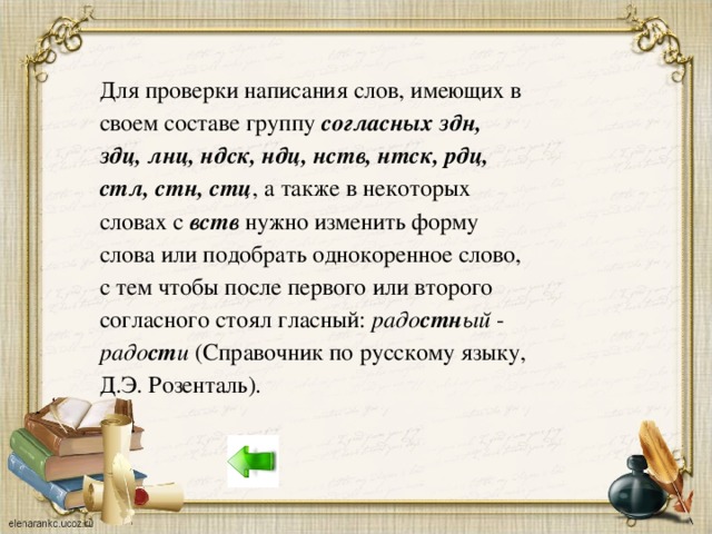 Для проверки написания слов, имеющих в своем составе группу согласных здн, здц, лнц, ндск, ндц, нств, нтск, рдц, стл, стн, стц , а также в некоторых словах с вств нужно изменить форму слова или подобрать однокоренное слово, с тем чтобы после первого или второго согласного стоял гласный: радо стн ый - радо ст и (Справочник по русскому языку, Д.Э. Розенталь).